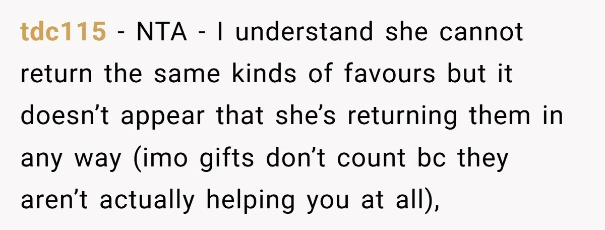 tdc115 − NTA - I understand she cannot return the same kinds of favours but it doesn’t appear that she’s returning them in any way (imo gifts don’t count bc...