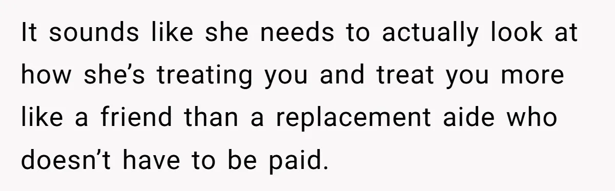 It sounds like she needs to actually look at how she’s treating you and treat you more like a friend than a replacement aide who doesn’t have to be paid.
