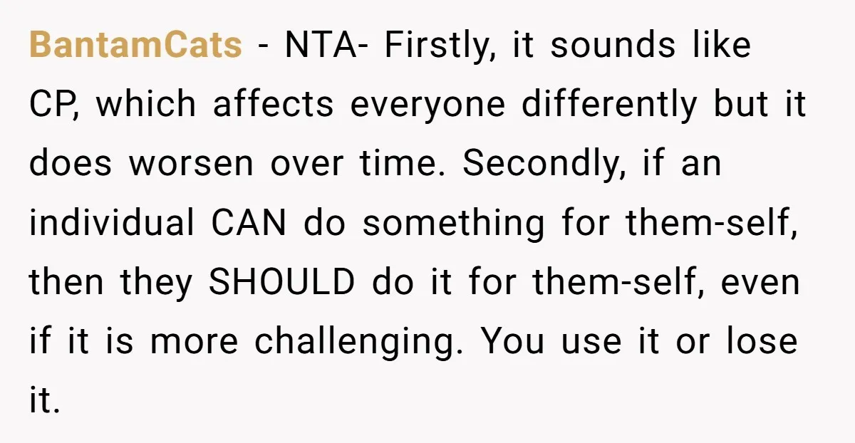 BantamCats − NTA- Firstly, it sounds like CP, which affects everyone differently but it does worsen over time. Secondly, if an individual CAN do something for them-self, then they SHOULD...