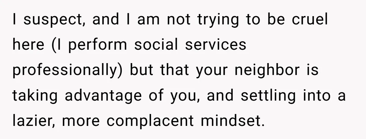 I suspect, and I am not trying to be cruel here (I perform social services professionally) but that your neighbor is taking advantage of you, and settling into a lazier,...