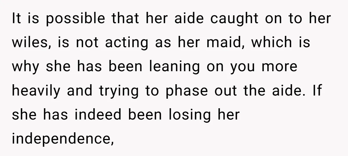 It is possible that her aide caught on to her wiles, is not acting as her maid, which is why she has been leaning on you more heavily and trying...