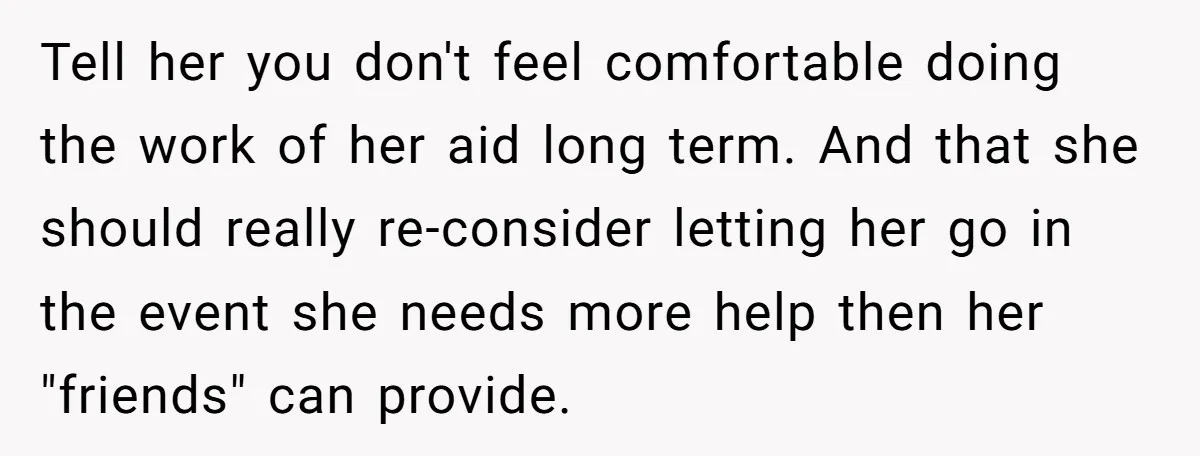 Tell her you don't feel comfortable doing the work of her aid long term. And that she should really re-consider letting her go in the event she needs more help...