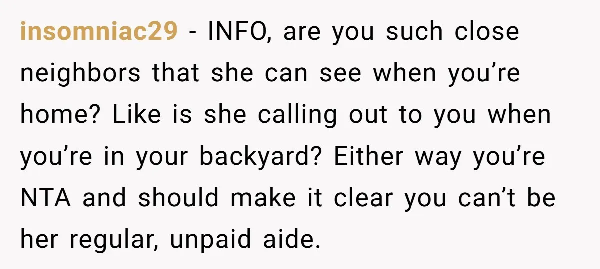 insomniac29 − INFO, are you such close neighbors that she can see when you’re home? Like is she calling out to you when you’re in your backyard? Either way you’re...