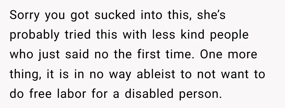 Sorry you got sucked into this, she’s probably tried this with less kind people who just said no the first time. One more thing, it is in no way ableist...