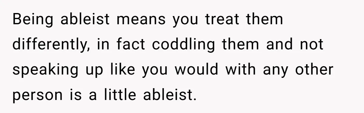 Being ableist means you treat them differently, in fact coddling them and not speaking up like you would with any other person is a little ableist.