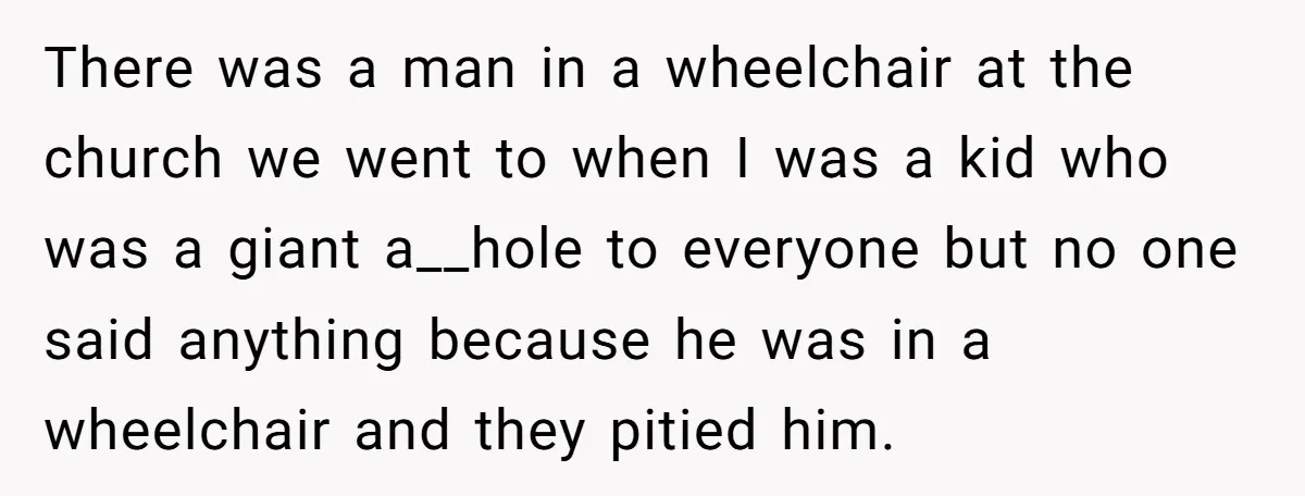 There was a man in a wheelchair at the church we went to when I was a kid who was a giant a__hole to everyone but no one said anything...