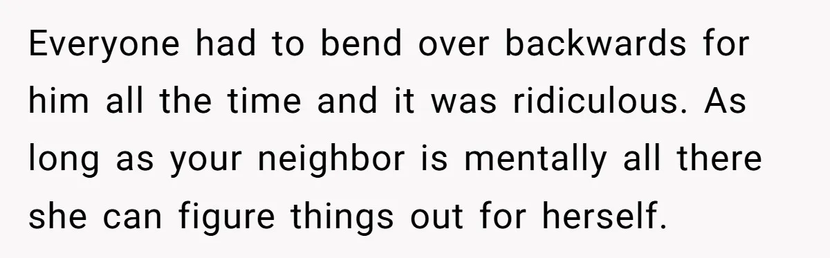 Everyone had to bend over backwards for him all the time and it was ridiculous. As long as your neighbor is mentally all there she can figure things out for...