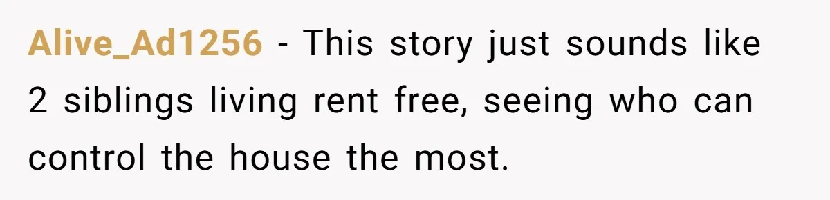 Alive_Ad1256 − This story just sounds like 2 siblings living rent free, seeing who can control the house the most.
