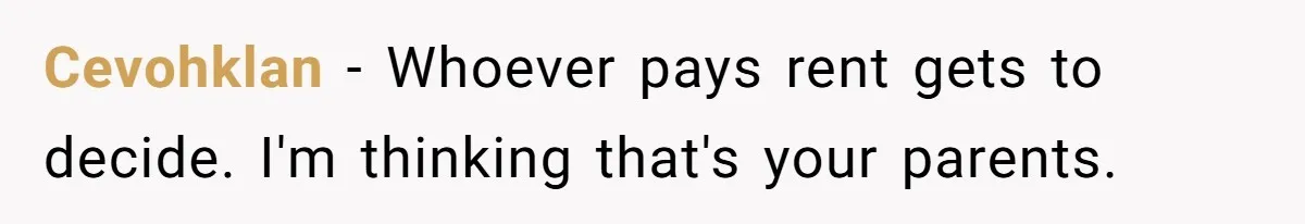 Cevohklan − Whoever pays rent gets to decide. I'm thinking that's your parents.