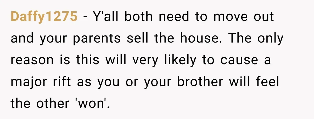 Daffy1275 − Y'all both need to move out and your parents sell the house. The only reason is this will very likely to cause a major rift as you or...