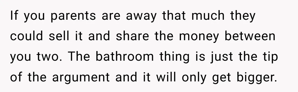 If you parents are away that much they could sell it and share the money between you two. The bathroom thing is just the tip of the argument and it...
