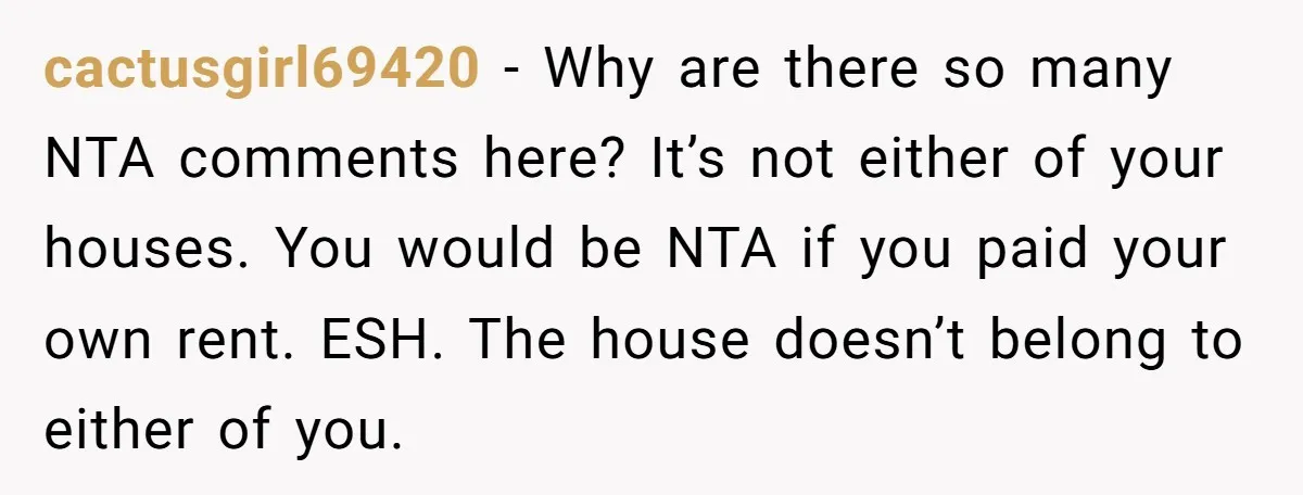 cactusgirl69420 − Why are there so many NTA comments here? It’s not either of your houses. You would be NTA if you paid your own rent. ESH. The house doesn’t...
