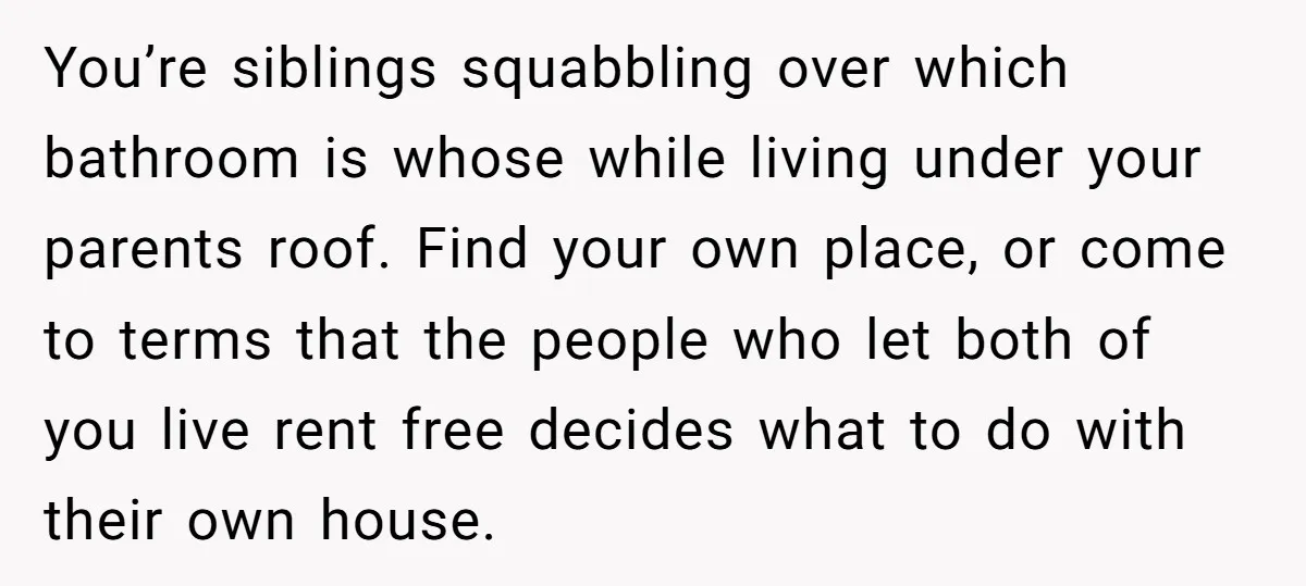 You’re siblings squabbling over which bathroom is whose while living under your parents roof. Find your own place, or come to terms that the people who let both of you...