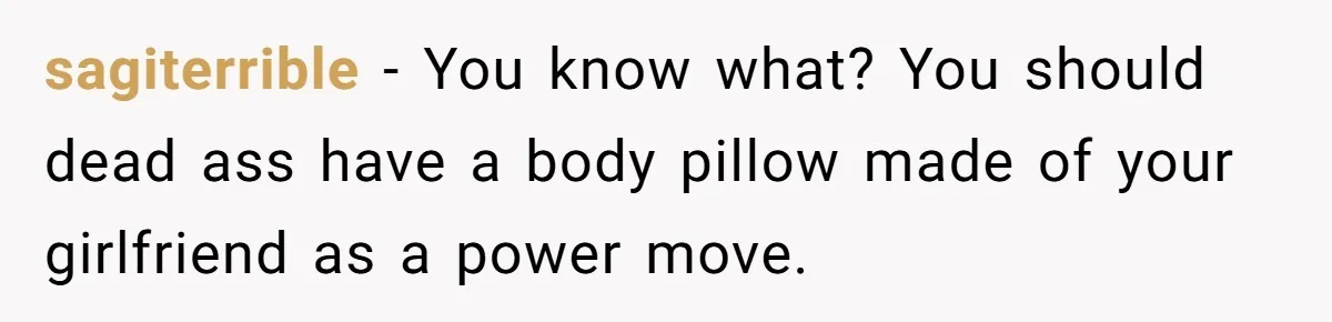 sagiterrible − You know what? You should dead ass have a body pillow made of your girlfriend as a power move.