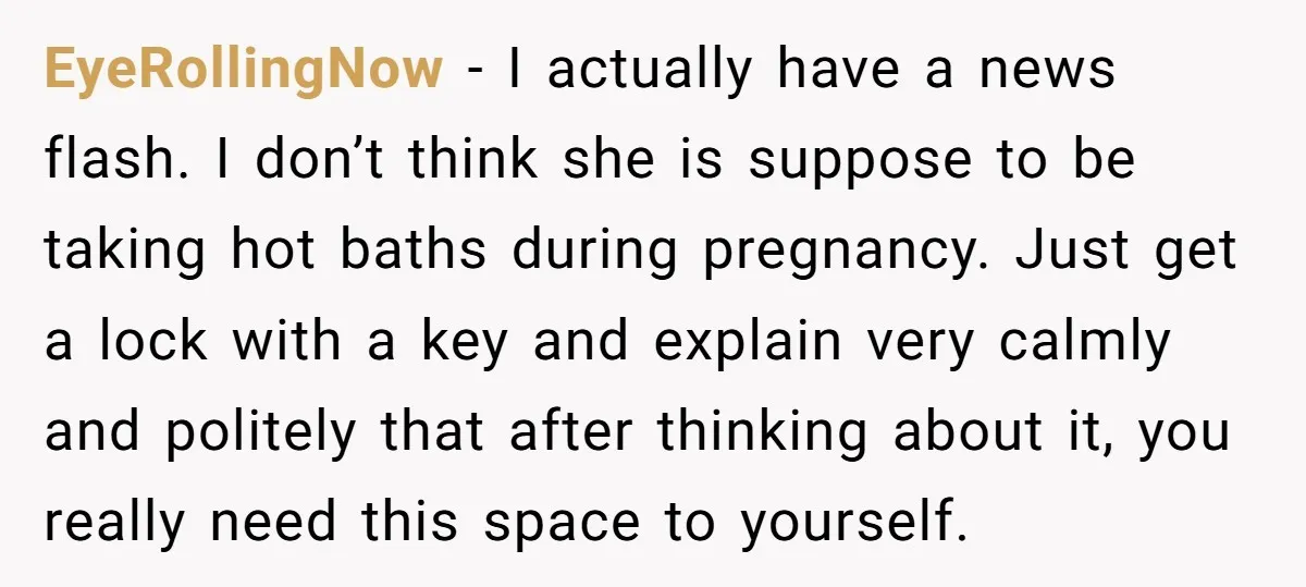 EyeRollingNow − I actually have a news flash. I don’t think she is suppose to be taking hot baths during pregnancy. Just get a lock with a key and explain...