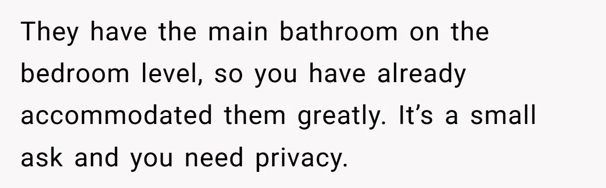 They have the main bathroom on the bedroom level, so you have already accommodated them greatly. It’s a small ask and you need privacy.