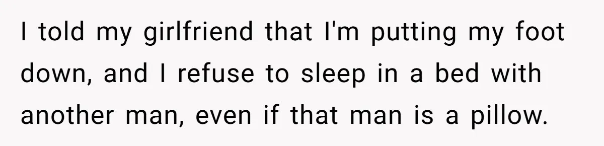 I told my girlfriend that I'm putting my foot down, and I refuse to sleep in a bed with another man, even if that man is a pillow.