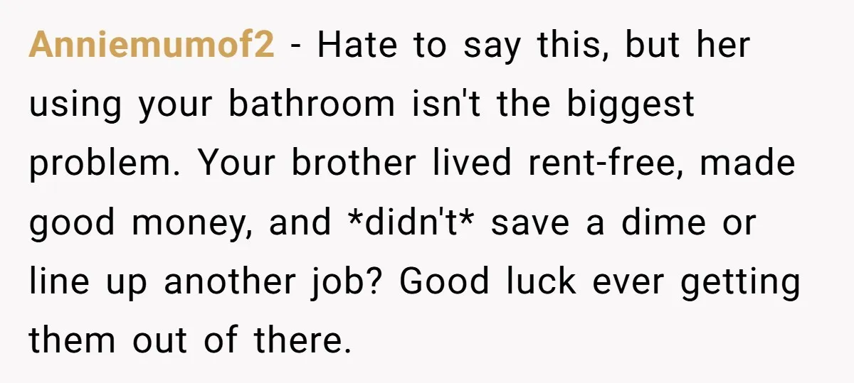 Anniemumof2 − Hate to say this, but her using your bathroom isn't the biggest problem. Your brother lived rent-free, made good money, and *didn't* save a dime or line up...