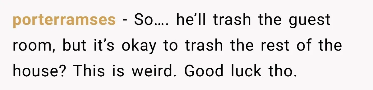 porterramses − So…. he’ll trash the guest room, but it’s okay to trash the rest of the house? This is weird. Good luck tho.