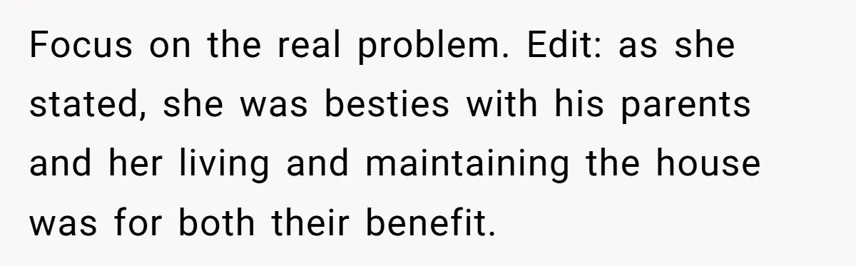 Focus on the real problem. Edit: as she stated, she was besties with his parents and her living and maintaining the house was for both their benefit.