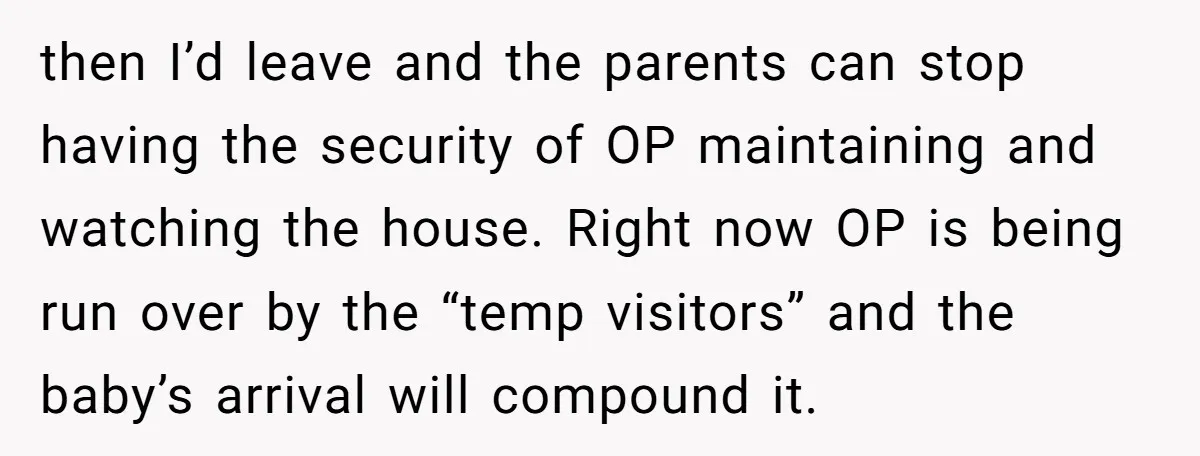 then I’d leave and the parents can stop having the security of OP maintaining and watching the house. Right now OP is being run over by the “temp visitors” and...