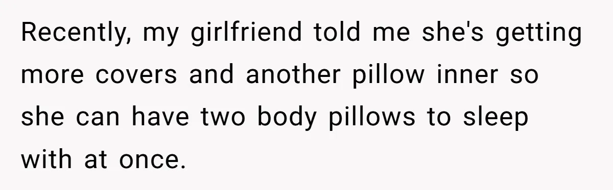 Recently, my girlfriend told me she's getting more covers and another pillow inner so she can have two body pillows to sleep with at once.