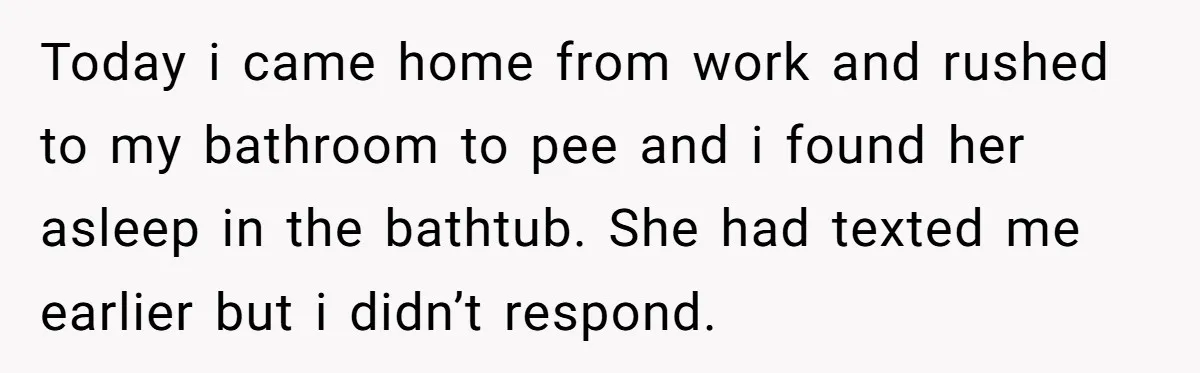Today i came home from work and rushed to my bathroom to pee and i found her asleep in the bathtub. She had texted me earlier but i didn’t respond.