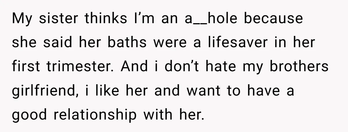 My sister thinks I’m an a__hole because she said her baths were a lifesaver in her first trimester. And i don’t hate my brothers girlfriend, i like her and want...