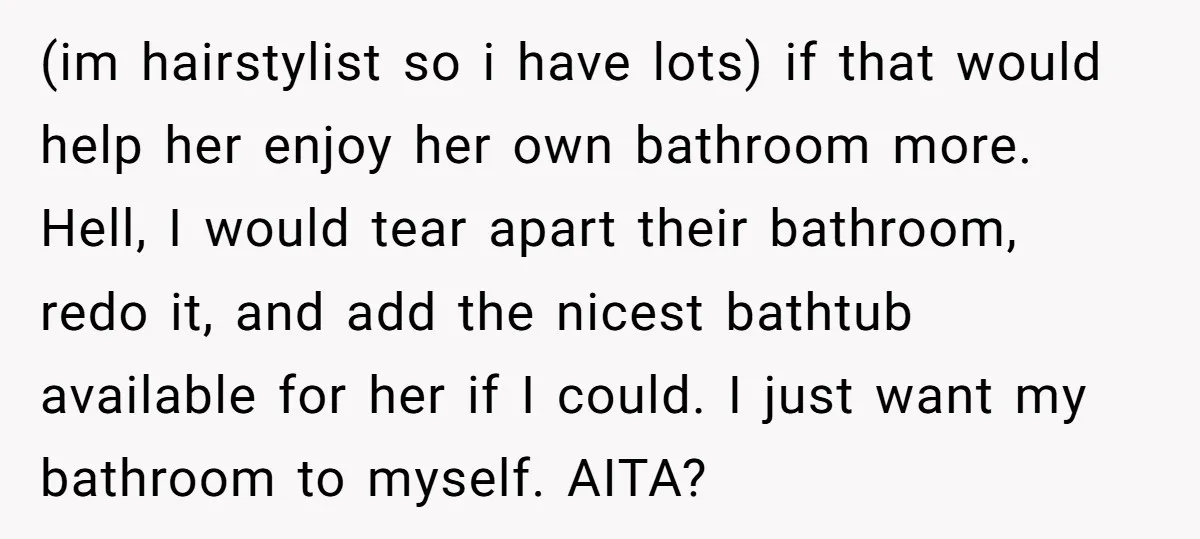 (im hairstylist so i have lots) if that would help her enjoy her own bathroom more. Hell, I would tear apart their bathroom, redo it, and add the nicest bathtub...