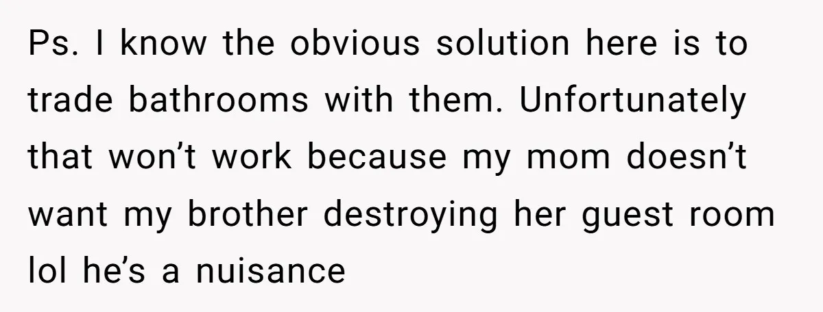 Ps. I know the obvious solution here is to trade bathrooms with them. Unfortunately that won’t work because my mom doesn’t want my brother destroying her guest room lol he’s...