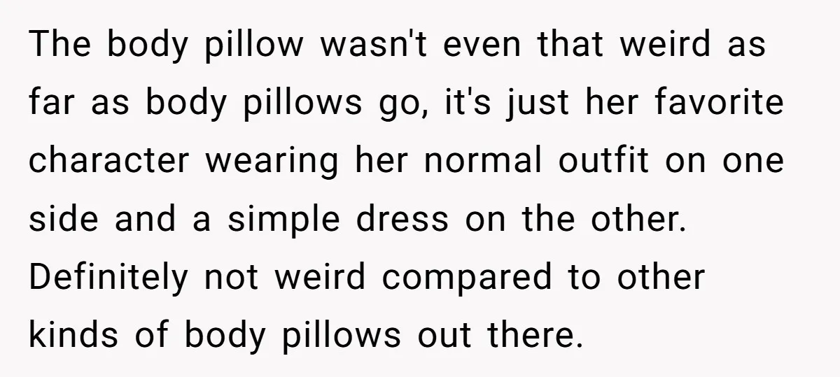 The body pillow wasn't even that weird as far as body pillows go, it's just her favorite character wearing her normal outfit on one side and a simple dress on...
