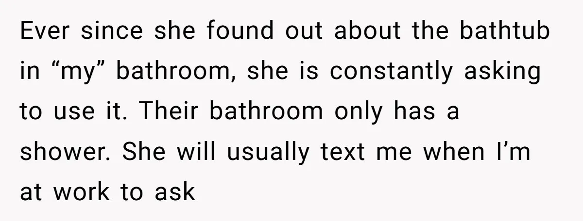 Ever since she found out about the bathtub in “my” bathroom, she is constantly asking to use it. Their bathroom only has a shower. She will usually text me when...