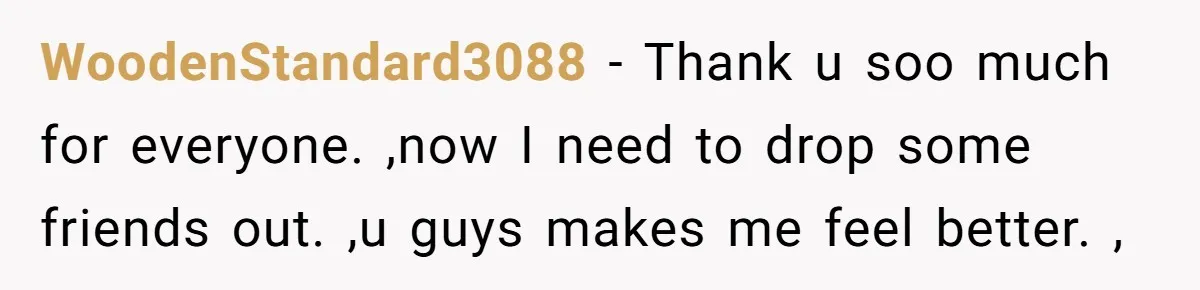 WoodenStandard3088 − Thank u soo much for everyone. ,now I need to drop some friends out. ,u guys makes me feel better. ,