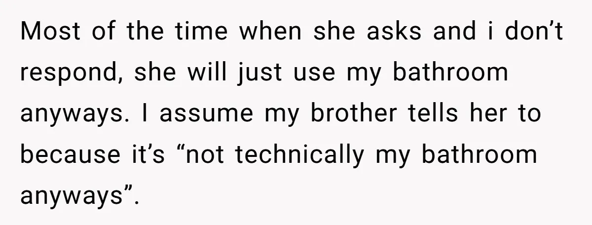 Most of the time when she asks and i don’t respond, she will just use my bathroom anyways. I assume my brother tells her to because it’s “not technically my...