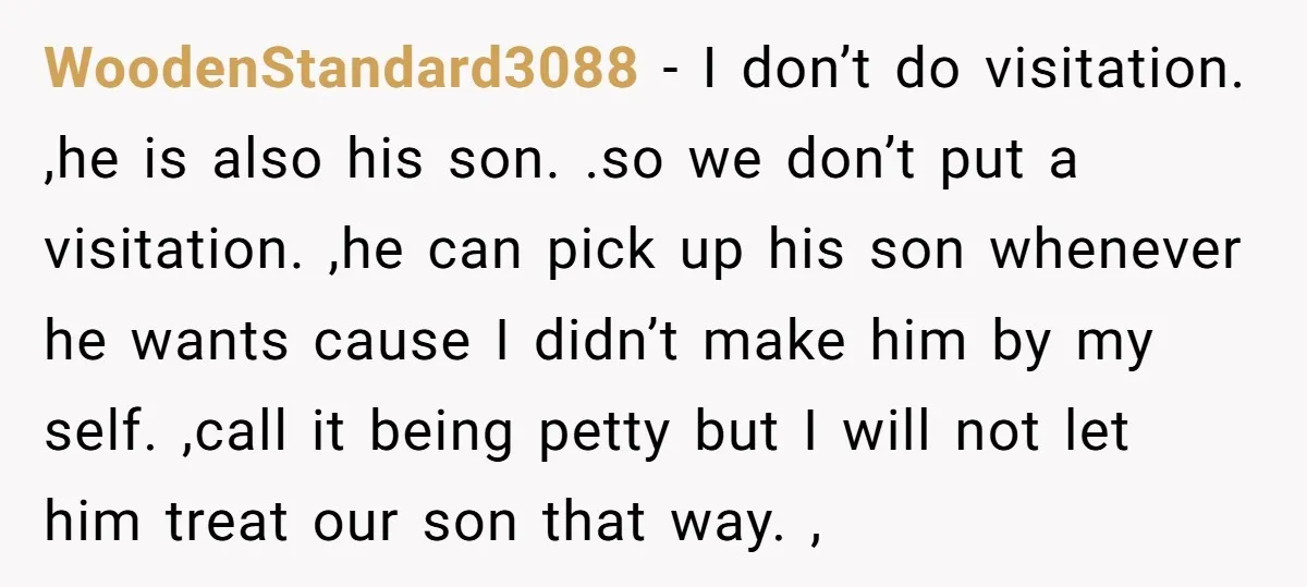 WoodenStandard3088 − I don’t do visitation. ,he is also his son. .so we don’t put a visitation. ,he can pick up his son whenever he wants cause I didn’t make...