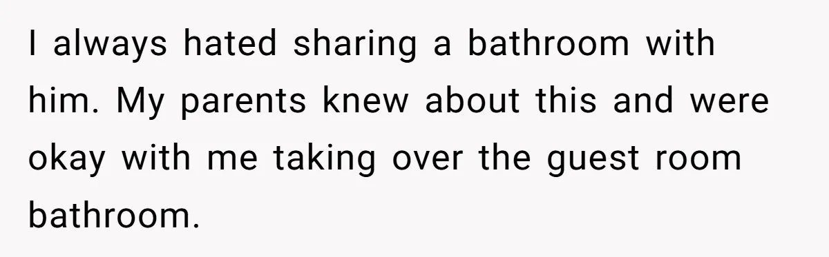 I always hated sharing a bathroom with him. My parents knew about this and were okay with me taking over the guest room bathroom.