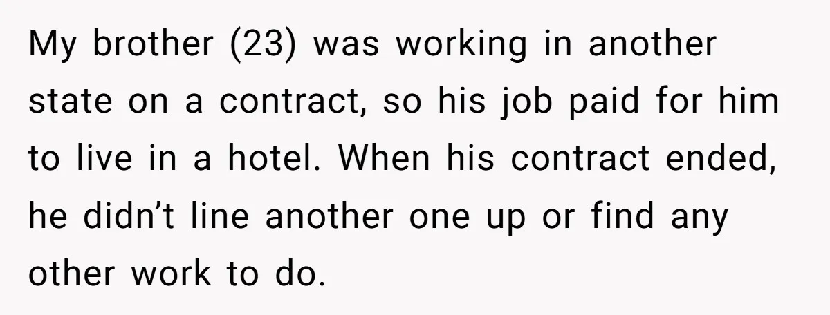 My brother (23) was working in another state on a contract, so his job paid for him to live in a hotel. When his contract ended, he didn’t line another...