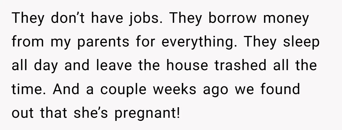They don’t have jobs. They borrow money from my parents for everything. They sleep all day and leave the house trashed all the time. And a couple weeks ago we...