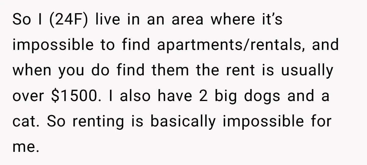 So I (24F) live in an area where it’s impossible to find apartments/rentals, and when you do find them the rent is usually over $1500. I also have 2 big...