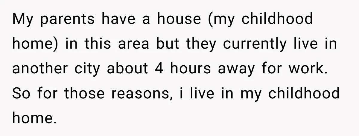 My parents have a house (my childhood home) in this area but they currently live in another city about 4 hours away for work. So for those reasons, i live...