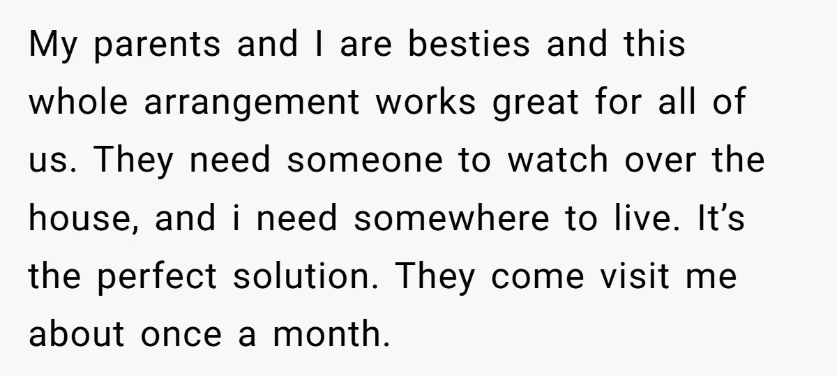 My parents and I are besties and this whole arrangement works great for all of us. They need someone to watch over the house, and i need somewhere to live....