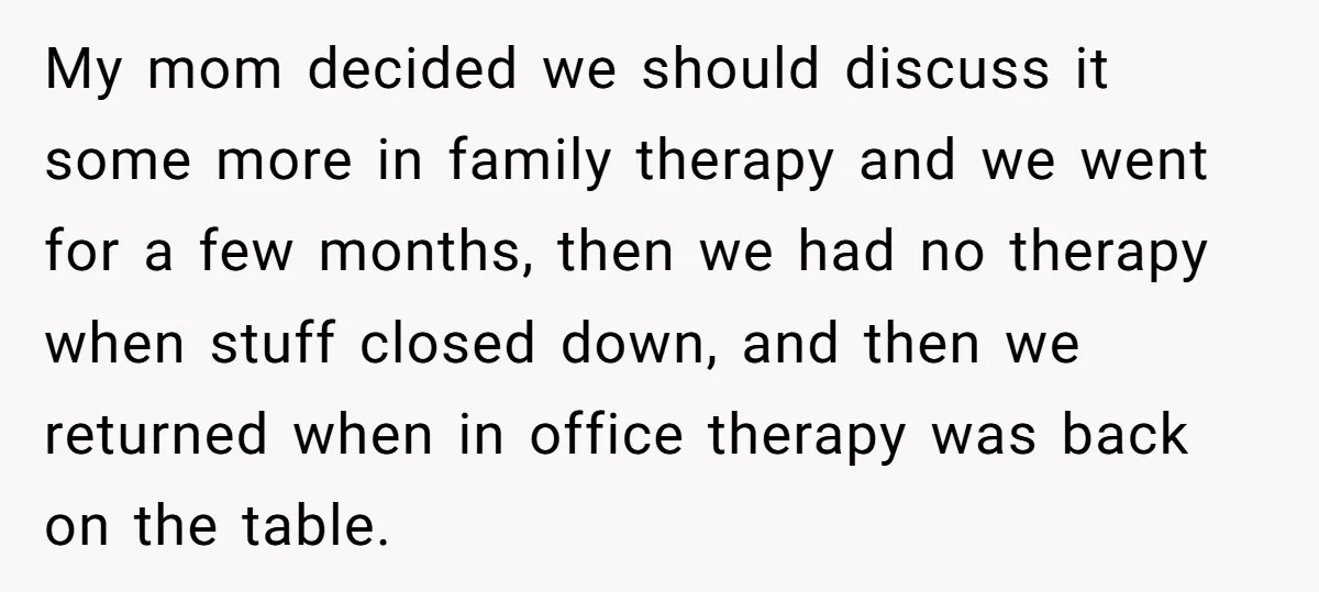 My mom decided we should discuss it some more in family therapy and we went for a few months, then we had no therapy when stuff closed down, and then...