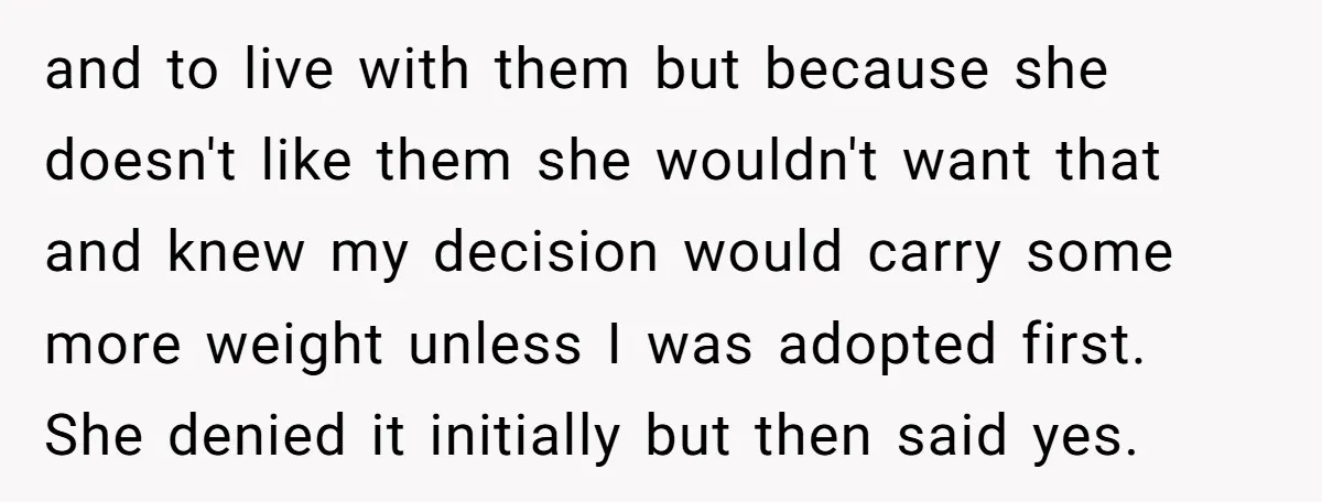 and to live with them but because she doesn't like them she wouldn't want that and knew my decision would carry some more weight unless I was adopted first. She...