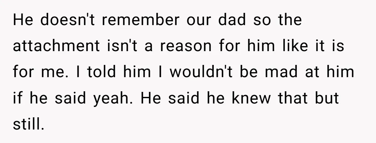 He doesn't remember our dad so the attachment isn't a reason for him like it is for me. I told him I wouldn't be mad at him if he said...