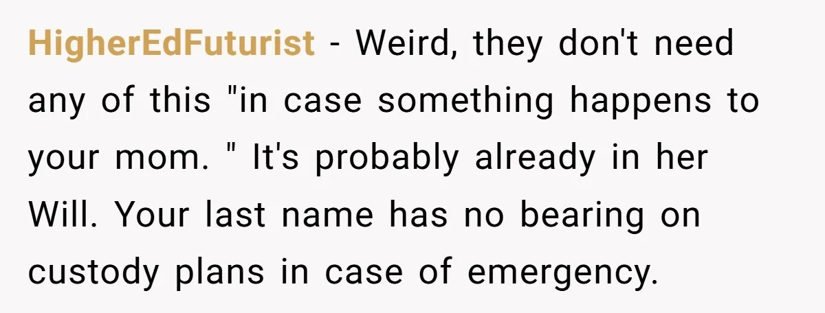 HigherEdFuturist − Weird, they don't need any of this "in case something happens to your mom. " It's probably already in her Will. Your last name has no bearing on...