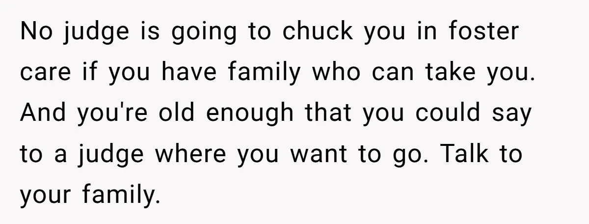 No judge is going to chuck you in foster care if you have family who can take you. And you're old enough that you could say to a judge where...