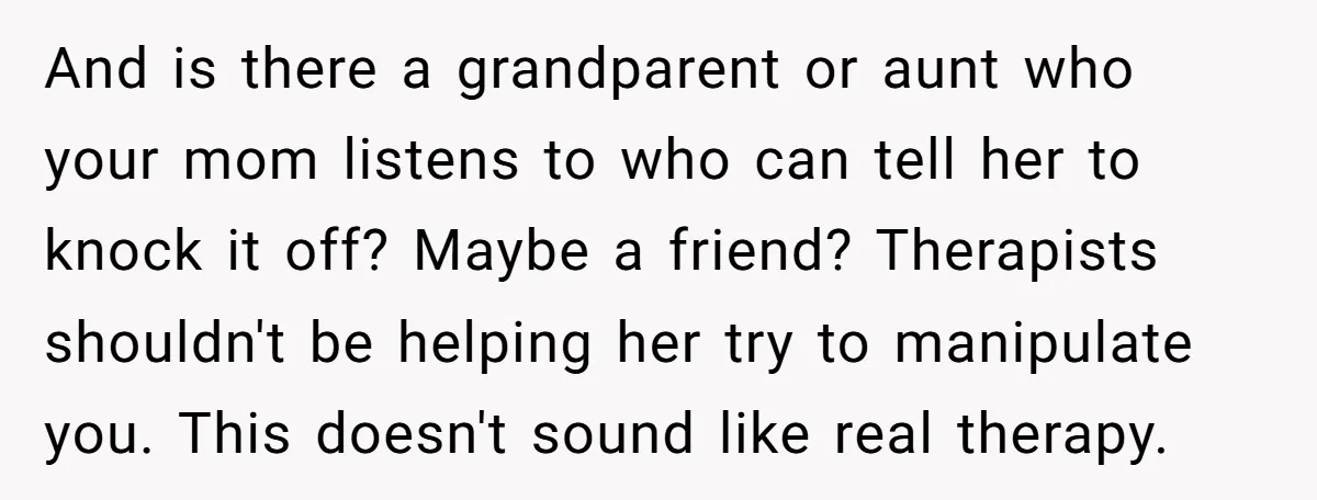 And is there a grandparent or aunt who your mom listens to who can tell her to knock it off? Maybe a friend? Therapists shouldn't be helping her try to...