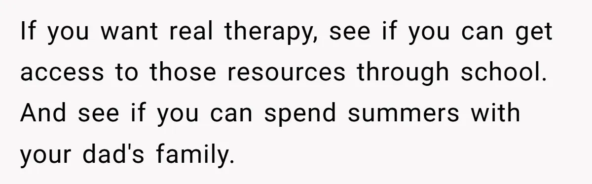 If you want real therapy, see if you can get access to those resources through school. And see if you can spend summers with your dad's family.