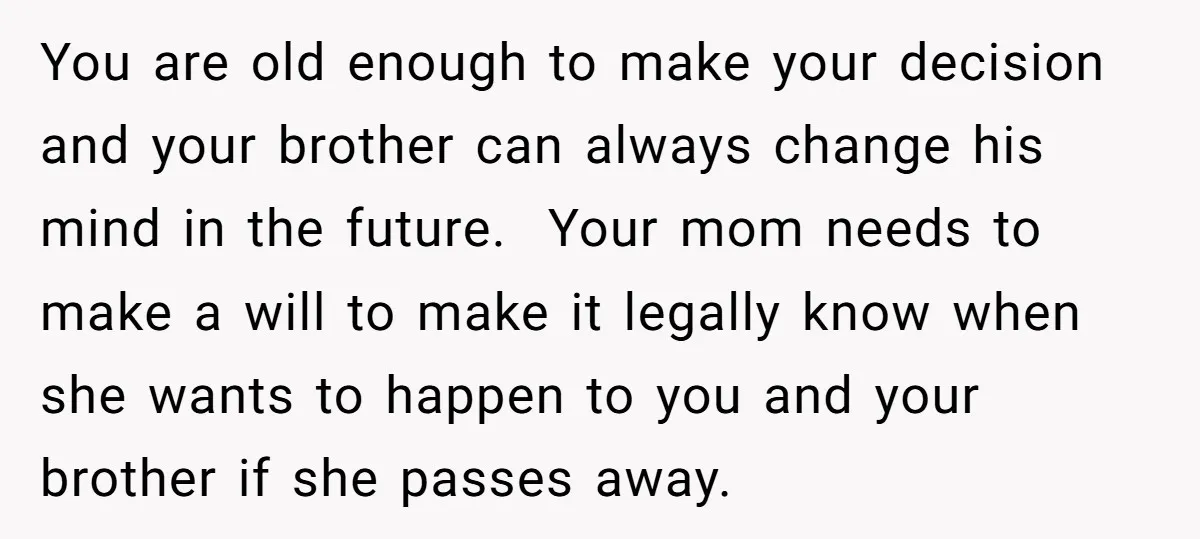 You are old enough to make your decision and your brother can always change his mind in the future. Your mom needs to make a will to make it legally...