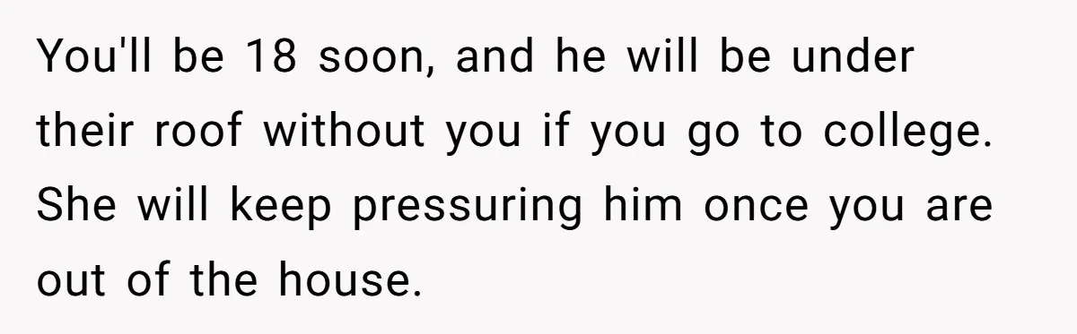You'll be 18 soon, and he will be under their roof without you if you go to college. She will keep pressuring him once you are out of the house.